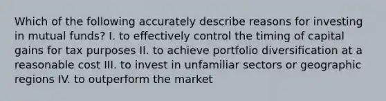 Which of the following accurately describe reasons for investing in mutual funds? I. to effectively control the timing of capital gains for tax purposes II. to achieve portfolio diversification at a reasonable cost III. to invest in unfamiliar sectors or geographic regions IV. to outperform the market