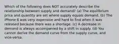 Which of the following does NOT accurately describe the relationship between supply and demand? (a) The equilibrium price and quantity are set where supply equals demand. (b) The iPhone 6 was very expensive and hard to find when it was released because there was a shortage. (c) A decrease in demand is always accompanied by a shift in supply. (d) You cannot derive the demand curve from the supply curve, and vice-versa.