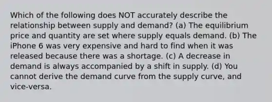 Which of the following does NOT accurately describe the relationship between supply and demand? (a) The equilibrium price and quantity are set where supply equals demand. (b) The iPhone 6 was very expensive and hard to find when it was released because there was a shortage. (c) A decrease in demand is always accompanied by a shift in supply. (d) You cannot derive the demand curve from the supply curve, and vice-versa.