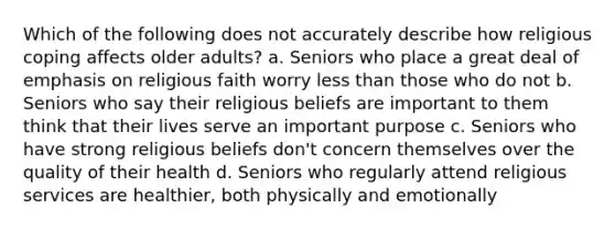 Which of the following does not accurately describe how religious coping affects older adults? a. Seniors who place a great deal of emphasis on religious faith worry less than those who do not b. Seniors who say their religious beliefs are important to them think that their lives serve an important purpose c. Seniors who have strong religious beliefs don't concern themselves over the quality of their health d. Seniors who regularly attend religious services are healthier, both physically and emotionally