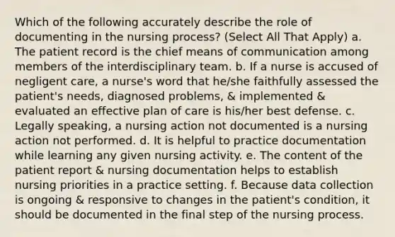 Which of the following accurately describe the role of documenting in the nursing process? (Select All That Apply) a. The patient record is the chief means of communication among members of the interdisciplinary team. b. If a nurse is accused of negligent care, a nurse's word that he/she faithfully assessed the patient's needs, diagnosed problems, & implemented & evaluated an effective plan of care is his/her best defense. c. Legally speaking, a nursing action not documented is a nursing action not performed. d. It is helpful to practice documentation while learning any given nursing activity. e. The content of the patient report & nursing documentation helps to establish nursing priorities in a practice setting. f. Because data collection is ongoing & responsive to changes in the patient's condition, it should be documented in the final step of the nursing process.