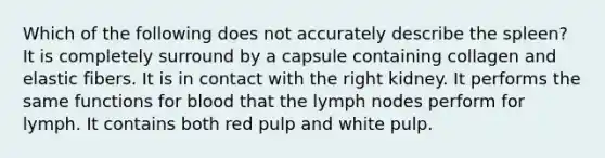 Which of the following does not accurately describe the spleen? It is completely surround by a capsule containing collagen and elastic fibers. It is in contact with the right kidney. It performs the same functions for blood that the lymph nodes perform for lymph. It contains both red pulp and white pulp.