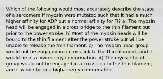 Which of the following would most accurately describe the state of a sarcomere if myosin were mutated such that it had a much higher affinity for ADP but a normal affinity for Pi? a) The myosin head will be engaged in a cross-bridge to the thin filament but prior to the power stroke. b) Most of the myosin heads will be bound to the thin filament after the power stroke but will be unable to release the thin filament. c) The myosin head group would not be engaged in a cross-link to the thin filament, and it would be in a low-energy conformation. d) The myosin head group would not be engaged in a cross-link to the thin filament, and it would be in a high-energy conformation.