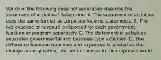 Which of the following does not accurately describe the statement of activities? Select one: A. The statement of activities uses the same format as corporate income statements. B. The net expense or revenue is reported for each government function or program separately. C. The statement of activities separates governmental and business-type activities. D. The difference between revenues and expenses is labeled as the change in net position, not net income as in the corporate world.