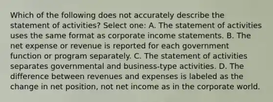 Which of the following does not accurately describe the statement of activities? Select one: A. The statement of activities uses the same format as corporate income statements. B. The net expense or revenue is reported for each government function or program separately. C. The statement of activities separates governmental and business-type activities. D. The difference between revenues and expenses is labeled as the change in net position, not net income as in the corporate world.