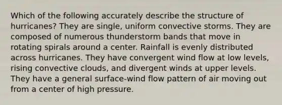 Which of the following accurately describe the structure of hurricanes? They are single, uniform convective storms. They are composed of numerous thunderstorm bands that move in rotating spirals around a center. Rainfall is evenly distributed across hurricanes. They have convergent wind flow at low levels, rising convective clouds, and divergent winds at upper levels. They have a general surface-wind flow pattern of air moving out from a center of high pressure.