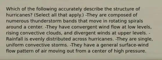 Which of the following accurately describe the structure of hurricanes? (Select all that apply.) -They are composed of numerous thunderstorm bands that move in rotating spirals around a center. -They have convergent wind flow at low levels, rising convective clouds, and divergent winds at upper levels. -Rainfall is evenly distributed across hurricanes. -They are single, uniform convective storms. -They have a general surface-wind flow pattern of air moving out from a center of high pressure.