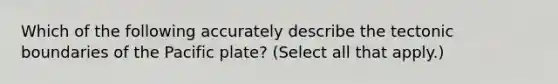 Which of the following accurately describe the tectonic boundaries of the Pacific plate? (Select all that apply.)