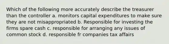 Which of the following more accurately describe the treasurer than the controller a. monitors capital expenditures to make sure they are not misappropriated b. Responsible for investing the firms spare cash c. responsible for arranging any issues of common stock d. responsible fr companies tax affairs