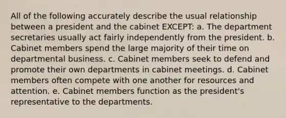 All of the following accurately describe the usual relationship between a president and the cabinet EXCEPT: a. The department secretaries usually act fairly independently from the president. b. Cabinet members spend the large majority of their time on departmental business. c. Cabinet members seek to defend and promote their own departments in cabinet meetings. d. Cabinet members often compete with one another for resources and attention. e. Cabinet members function as the president's representative to the departments.