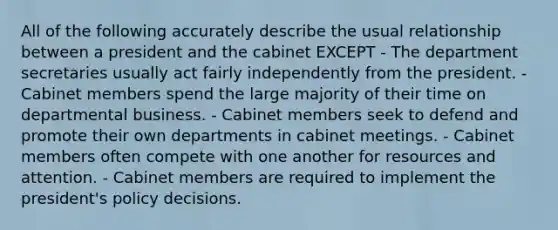 All of the following accurately describe the usual relationship between a president and the cabinet EXCEPT - The department secretaries usually act fairly independently from the president. - Cabinet members spend the large majority of their time on departmental business. - Cabinet members seek to defend and promote their own departments in cabinet meetings. - Cabinet members often compete with one another for resources and attention. - Cabinet members are required to implement the president's policy decisions.