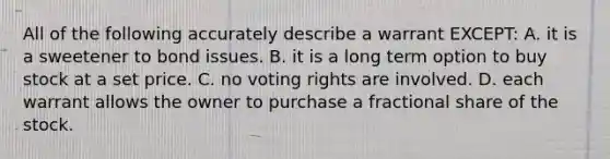 All of the following accurately describe a warrant EXCEPT: A. it is a sweetener to bond issues. B. it is a long term option to buy stock at a set price. C. no voting rights are involved. D. each warrant allows the owner to purchase a fractional share of the stock.