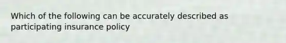 Which of the following can be accurately described as participating insurance policy