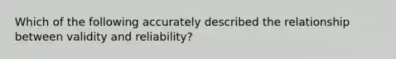 Which of the following accurately described the relationship between validity and reliability?