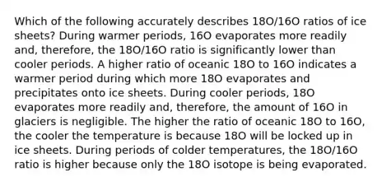 Which of the following accurately describes 18O/16O ratios of ice sheets? During warmer periods, 16O evaporates more readily and, therefore, the 18O/16O ratio is significantly lower than cooler periods. A higher ratio of oceanic 18O to 16O indicates a warmer period during which more 18O evaporates and precipitates onto ice sheets. During cooler periods, 18O evaporates more readily and, therefore, the amount of 16O in glaciers is negligible. The higher the ratio of oceanic 18O to 16O, the cooler the temperature is because 18O will be locked up in ice sheets. During periods of colder temperatures, the 18O/16O ratio is higher because only the 18O isotope is being evaporated.