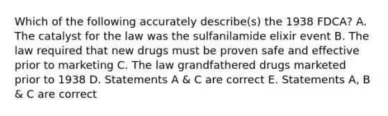 Which of the following accurately describe(s) the 1938 FDCA? A. The catalyst for the law was the sulfanilamide elixir event B. The law required that new drugs must be proven safe and effective prior to marketing C. The law grandfathered drugs marketed prior to 1938 D. Statements A & C are correct E. Statements A, B & C are correct