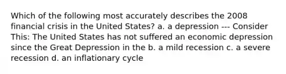 Which of the following most accurately describes the 2008 financial crisis in the United States? a. a depression --- Consider This: The United States has not suffered an economic depression since the Great Depression in the b. a mild recession c. a severe recession d. an inflationary cycle