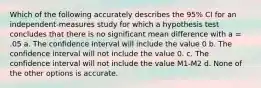 Which of the following accurately describes the 95% CI for an independent-measures study for which a hypothesis test concludes that there is no significant mean difference with a = .05 a. The confidence interval will include the value 0 b. The confidence interval will not include the value 0. c. The confidence interval will not include the value M1-M2 d. None of the other options is accurate.