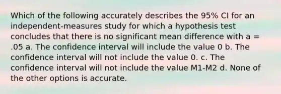 Which of the following accurately describes the 95% CI for an independent-measures study for which a hypothesis test concludes that there is no significant mean difference with a = .05 a. The confidence interval will include the value 0 b. The confidence interval will not include the value 0. c. The confidence interval will not include the value M1-M2 d. None of the other options is accurate.