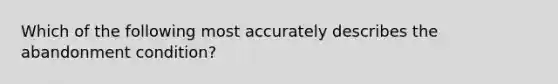 Which of the following most accurately describes the abandonment condition?