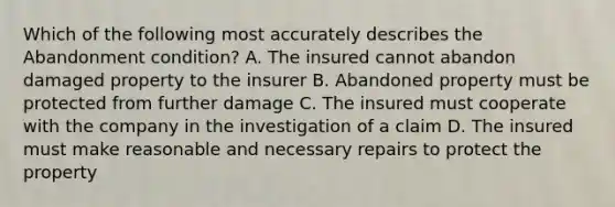 Which of the following most accurately describes the Abandonment condition? A. The insured cannot abandon damaged property to the insurer B. Abandoned property must be protected from further damage C. The insured must cooperate with the company in the investigation of a claim D. The insured must make reasonable and necessary repairs to protect the property