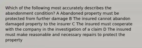 Which of the following most accurately describes the abandonment condition? A Abandoned property must be protected from further damage B The insured cannot abandon damaged property to the insurer C The insured must cooperate with the company in the investigation of a claim D The insured must make reasonable and necessary repairs to protect the property