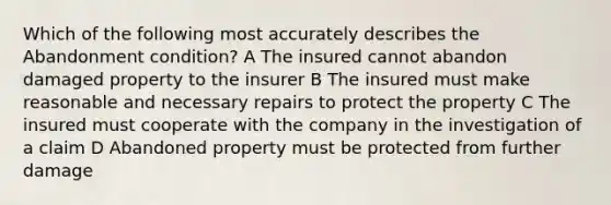 Which of the following most accurately describes the Abandonment condition? A The insured cannot abandon damaged property to the insurer B The insured must make reasonable and necessary repairs to protect the property C The insured must cooperate with the company in the investigation of a claim D Abandoned property must be protected from further damage