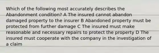 Which of the following most accurately describes the Abandonment condition? A The insured cannot abandon damaged property to the insurer B Abandoned property must be protected from further damage C The insured must make reasonable and necessary repairs to protect the property D The insured must cooperate with the company in the investigation of a claim