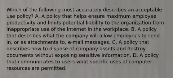 Which of the following most accurately describes an acceptable use policy? A. A policy that helps ensure maximum employee productivity and limits potential liability to the organization from inappropriate use of the Internet in the workplace. B. A policy that describes what the company will allow employees to send in, or as attachments to, e-mail messages. C. A policy that describes how to dispose of company assets and destroy documents without exposing sensitive information. D. A policy that communicates to users what specific uses of computer resources are permitted.