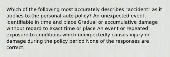 Which of the following most accurately describes "accident" as it applies to the personal auto policy? An unexpected event, identifiable in time and place Gradual or accumulative damage without regard to exact time or place An event or repeated exposure to conditions which unexpectedly causes injury or damage during the policy period None of the responses are correct.