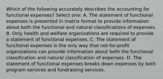 Which of the following accurately describes the accounting for functional expenses? Select one: A. The statement of functional expenses is presented in matrix format to provide information about both the functional and natural classifications of expenses. B. Only health and welfare organizations are required to provide a statement of functional expenses. C. The statement of functional expenses is the only way that not-for-profit organizations can provide information about both the functional classification and natural classification of expenses. D. The statement of functional expenses breaks down expenses by both program services and fundraising services.