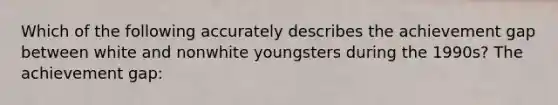 Which of the following accurately describes the achievement gap between white and nonwhite youngsters during the 1990s? The achievement gap: