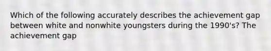 Which of the following accurately describes the achievement gap between white and nonwhite youngsters during the 1990's? The achievement gap