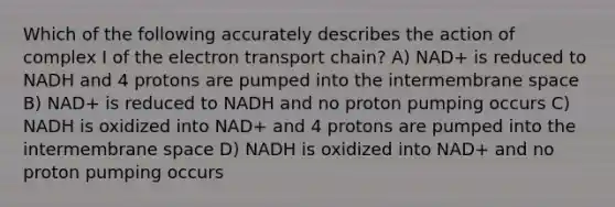 Which of the following accurately describes the action of complex I of <a href='https://www.questionai.com/knowledge/k57oGBr0HP-the-electron-transport-chain' class='anchor-knowledge'>the electron transport chain</a>? A) NAD+ is reduced to NADH and 4 protons are pumped into the intermembrane space B) NAD+ is reduced to NADH and no proton pumping occurs C) NADH is oxidized into NAD+ and 4 protons are pumped into the intermembrane space D) NADH is oxidized into NAD+ and no proton pumping occurs