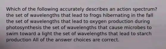 Which of the following accurately describes an action spectrum? the set of wavelengths that lead to frogs hibernating in the fall the set of wavelengths that lead to oxygen production during photosynthesis the set of wavelengths that cause microbes to swim toward a light the set of wavelengths that lead to starch production All of the answer choices are correct.