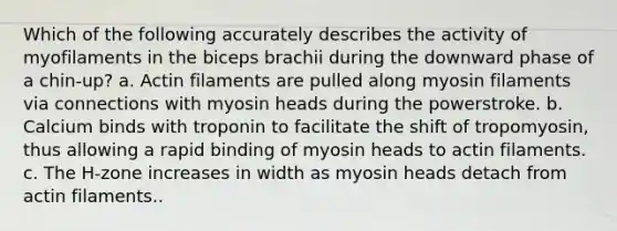 Which of the following accurately describes the activity of myofilaments in the biceps brachii during the downward phase of a chin-up? a. Actin filaments are pulled along myosin filaments via connections with myosin heads during the powerstroke. b. Calcium binds with troponin to facilitate the shift of tropomyosin, thus allowing a rapid binding of myosin heads to actin filaments. c. The H-zone increases in width as myosin heads detach from actin filaments..