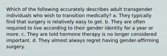 Which of the following accurately describes adult transgender individuals who wish to transition medically? a. They typically find that surgery is relatively easy to get. b. They are often required to live according to their gender identity for a year or more. c. They are told hormone therapy is no longer considered important. d. They almost always regret having gender-affirming surgery.