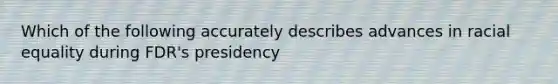 Which of the following accurately describes advances in racial equality during FDR's presidency