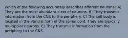 Which of the following accurately describes afferent neurons? A) They are the most abundant class of neurons. B) They transmit information from the CNS to the periphery. C) The cell body is located in the ventral horn of the spinal cord. They are typically multipolar neurons. E) They transmit information from the periphery to the CNS.