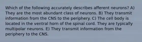 Which of the following accurately describes afferent neurons? A) They are the most abundant class of neurons. B) They transmit information from the CNS to the periphery. C) The cell body is located in the ventral horn of the spinal cord. They are typically multipolar neurons. E) They transmit information from the periphery to the CNS.