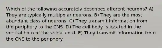 Which of the following accurately describes afferent neurons? A) They are typically multipolar neurons. B) They are the most abundant class of neurons. C) They transmit information from the periphery to the CNS. D) The cell body is located in the ventral horn of the spinal cord. E) They transmit information from the CNS to the periphery