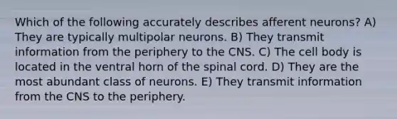 Which of the following accurately describes afferent neurons? A) They are typically multipolar neurons. B) They transmit information from the periphery to the CNS. C) The cell body is located in the ventral horn of <a href='https://www.questionai.com/knowledge/kkAfzcJHuZ-the-spinal-cord' class='anchor-knowledge'>the spinal cord</a>. D) They are the most abundant class of neurons. E) They transmit information from the CNS to the periphery.