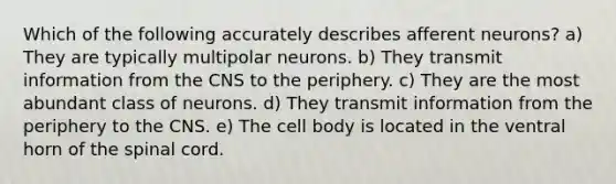 Which of the following accurately describes afferent neurons? a) They are typically multipolar neurons. b) They transmit information from the CNS to the periphery. c) They are the most abundant class of neurons. d) They transmit information from the periphery to the CNS. e) The cell body is located in the ventral horn of the spinal cord.