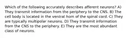 Which of the following accurately describes afferent neurons? A) They transmit information from the periphery to the CNS. B) The cell body is located in the ventral horn of the spinal cord. C) They are typically multipolar neurons. D) They transmit information from the CNS to the periphery. E) They are the most abundant class of neurons.