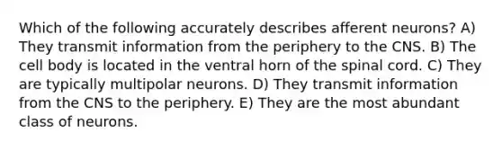 Which of the following accurately describes afferent neurons? A) They transmit information from the periphery to the CNS. B) The cell body is located in the ventral horn of the spinal cord. C) They are typically multipolar neurons. D) They transmit information from the CNS to the periphery. E) They are the most abundant class of neurons.