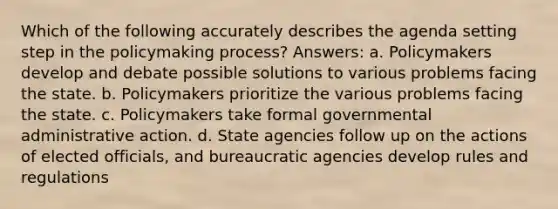 Which of the following accurately describes the agenda setting step in the policymaking process? Answers: a. Policymakers develop and debate possible solutions to various problems facing the state. b. Policymakers prioritize the various problems facing the state. c. Policymakers take formal governmental administrative action. d. State agencies follow up on the actions of elected officials, and bureaucratic agencies develop rules and regulations