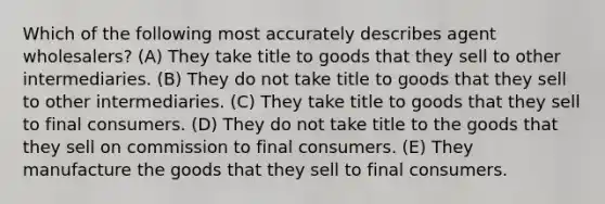 Which of the following most accurately describes agent wholesalers? (A) They take title to goods that they sell to other intermediaries. (B) They do not take title to goods that they sell to other intermediaries. (C) They take title to goods that they sell to final consumers. (D) They do not take title to the goods that they sell on commission to final consumers. (E) They manufacture the goods that they sell to final consumers.