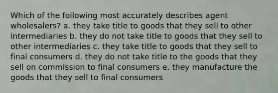 Which of the following most accurately describes agent wholesalers? a. they take title to goods that they sell to other intermediaries b. they do not take title to goods that they sell to other intermediaries c. they take title to goods that they sell to final consumers d. they do not take title to the goods that they sell on commission to final consumers e. they manufacture the goods that they sell to final consumers