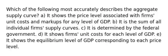 Which of the following most accurately describes the aggregate supply curve? a) It shows the price level associated with firms' unit costs and markups for any level of GDP. b) It is the sum of all individual firms' supply curves. c) It is determined by the federal government. d) It shows firms' unit costs for each level of GDP. e) It shows the equilibrium level of GDP corresponding to each price level.