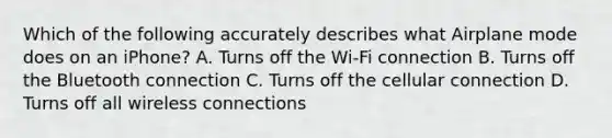 Which of the following accurately describes what Airplane mode does on an iPhone? A. Turns off the Wi-Fi connection B. Turns off the Bluetooth connection C. Turns off the cellular connection D. Turns off all wireless connections